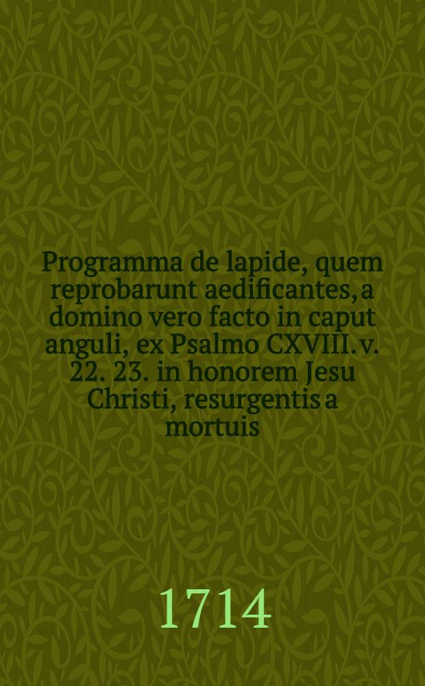 Programma de lapide, quem reprobarunt aedificantes, a domino vero facto in caput anguli, ex Psalmo CXVIII. v. 22. 23. in honorem Jesu Christi, resurgentis a mortuis ...