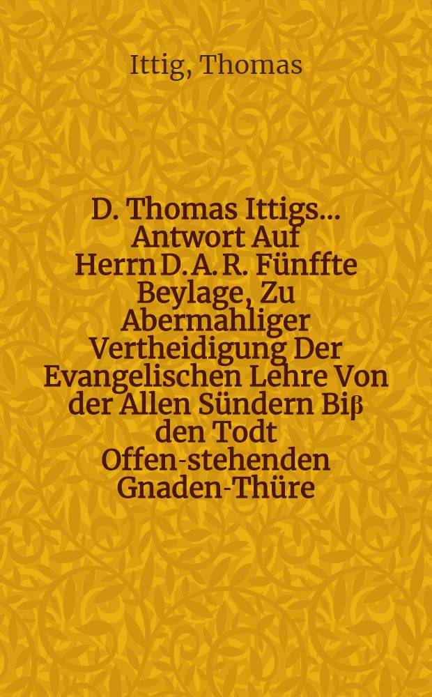 D. Thomas Ittigs ... Antwort Auf Herrn D. A. R. Fünffte Beylage, Zu Abermahliger Vertheidigung Der Evangelischen Lehre Von der Allen Sündern Biβ den Todt Offen-stehenden Gnaden-Thüre : Auff inständiges Begehren eines guten Freundes aufgefertiget