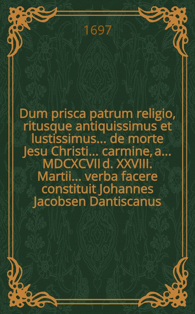[Dum prisca patrum religio, ritusque antiquissimus et lustissimus ... de morte Jesu Christi ... carmine, a. ... MDCXCVII d. XXVIII. Martii ... verba facere constituit Johannes Jacobsen Dantiscanus, ad quem ... audiendum ...