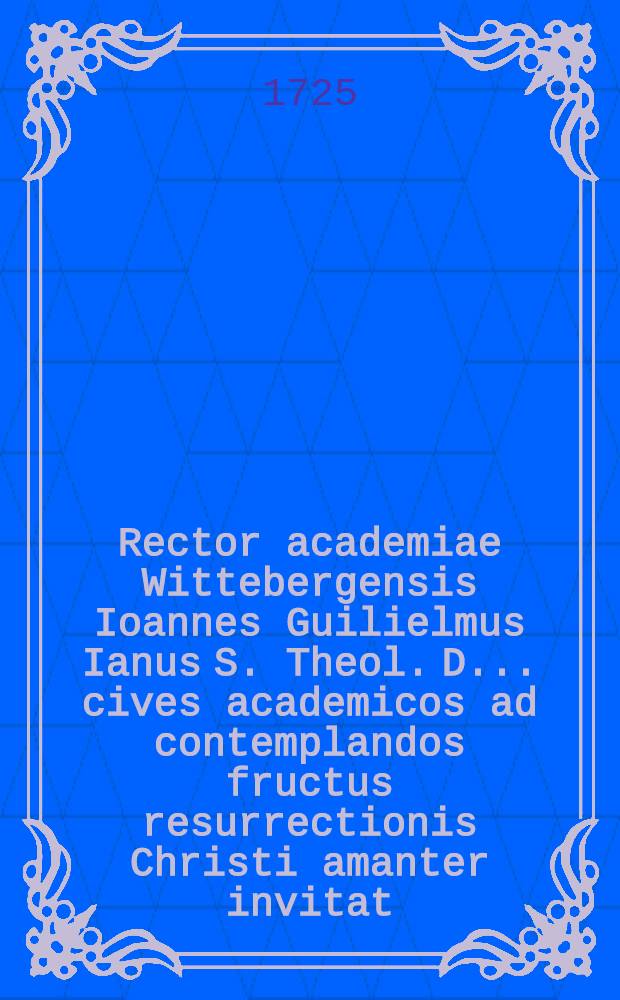 Rector academiae Wittebergensis Ioannes Guilielmus Ianus S. Theol. D. ... cives academicos ad contemplandos fructus resurrectionis Christi amanter invitat