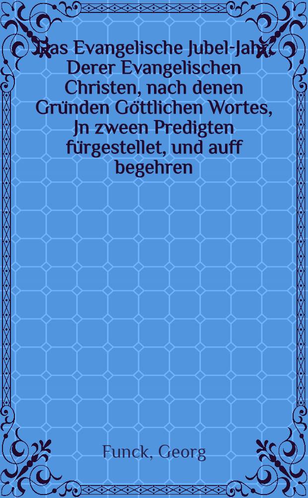 Das Evangelische Jubel-Jahr, Derer Evangelischen Christen, nach denen Gründen Göttlichen Wortes, Jn zween Predigten fürgestellet, und auff begehren, wolmeinend zum Abdruck übergebenvon m. George Funck, Diacon. Secund. der Thum-Kirchen zu Königsberg in Preussen.. Zu mehreren Verständniβ des, was wieder der Päbstischen Jubel-Jahre vielfältig erörtet, sind die Bullae Clementis VIII. ad Jubilaeum A. M.DC. und Innocenti XII. auf das gegenwärtige Jubel-Jahr Beygedrucket, wie sie obhanden kommen. Päbstliche Bulla, Welche zu feyerlicher Begebung Des Jubel-Jahrs von 1700. Den 24. Decembr. zu Rom durch die Auditores di Rota, den Clercken der Päbstl. Kammer, und anderen darzu Bevollmächtihten Praelaten, Zu zweyten mahl offentlich abgelesen worden