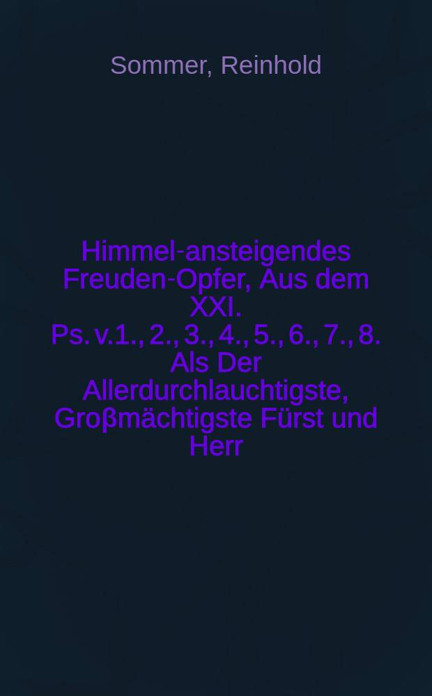 Himmel-ansteigendes Freuden-Opfer, Aus dem XXI. Ps. v.1., 2., 3., 4., 5., 6., 7., 8. Als Der Allerdurchlauchtigste, Groβmächtigste Fürst und Herr, Herr Fridericus König in Preussen, Marggraff zu Brandenburg, Des H. Röm. Reichs Ertz-Cämmerer und Churfürst, zu Magdeburg, Cleve, Jülich, Berge, Stettin, Pommern, der Cassuben und Wenden, auch in Schleisen, zu Crossen &c. Hertzog, Burggraff zu Nürnberg, Fürst zu Halberstadt, Minden und Camin, Graff zu hohenzollern, der Marck und Ravenstein, und der Lande Lauenburg und Bütau &c., &c Den 18. Jan. 1701. die Königl. Throne auffsetzete und die Schrifftmäβige Salbung annahm, unter vielfältigen Freuden-Bezeugungen der Eingewidmenten des Königlich-Neuhäusischen Amptes in untrethänigstet Pflicht, Gott zu Ehren und Sr. Königl. Majestät zum ewigwn Andencken angezündet