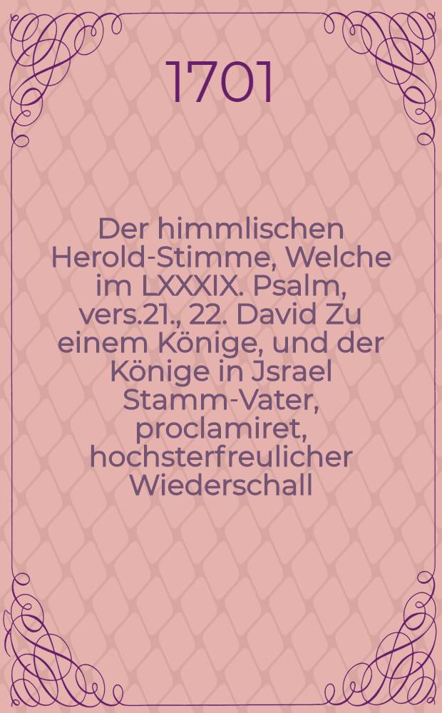 Der himmlischen Herold-Stimme, Welche im LXXXIX. Psalm, vers.21., 22. David Zu einem Könige, und der Könige in Jsrael Stamm-Vater, proclamiret, hochsterfreulicher Wiederschall, Am Tage der Majestätischen Krönung und Salbung Des Allerdurchlauchtigsten, ersten Christlichen Königs in Preussen, Friderichs, dieses Namens Dritten Churfürsten zu Brandenburg, &c., &c., &c. War der XVIII. Januar. 1701. erkläret,