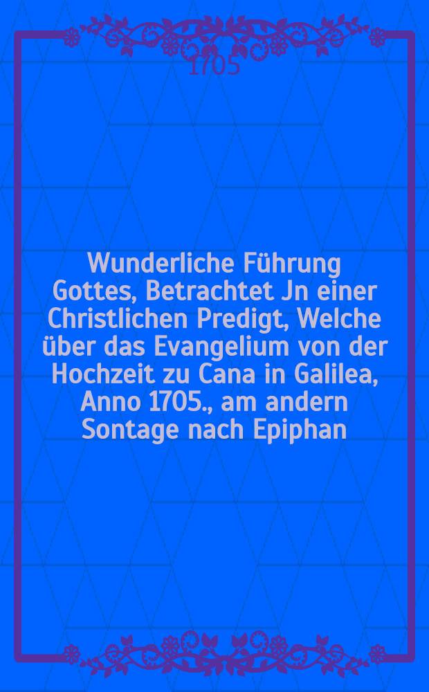 Wunderliche Führung Gottes, Betrachtet Jn einer Christlichen Predigt, Welche über das Evangelium von der Hochzeit zu Cana in Galilea, Anno 1705., am andern Sontage nach Epiphan. Jn der Pfarr-Kirchen zu S. Martien in Dantzig, gehalten hat, Und jetzt auff Veranlassung Zum gefälligen und andächtigen Uberlesen und Nachsinnen Durch den Druck überlässet