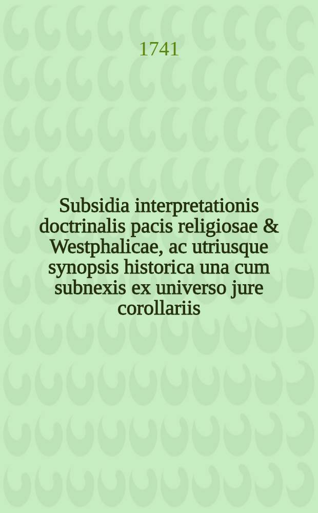 Subsidia interpretationis doctrinalis pacis religiosae & Westphalicae, ac utriusque synopsis historica una cum subnexis ex universo jure corollariis