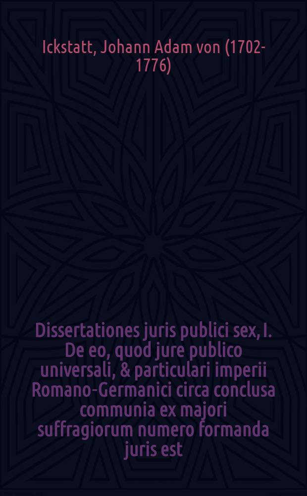 Dissertationes juris publici sex, I. De eo, quod jure publico universali, & particulari imperii Romano-Germanici circa conclusa communia ex majori suffragiorum numero formanda juris est. II. De fundamentis, atque historia exceptionum a jure suffragiorum majorum in comitiis imp. Rom. Germ. III. De causis religionis a jure suffragiorum majorum exceptis. IV. De causis & juribus singulorum a jure suffragiorum majorum exceptis. V. De causis, ubi status in partes eunt, a jure suffragiorum majorum exceptis. VI. De eo, quod circa causas collectarum a jure suffragiorum majorum eximendas, vel non eximendas juris est