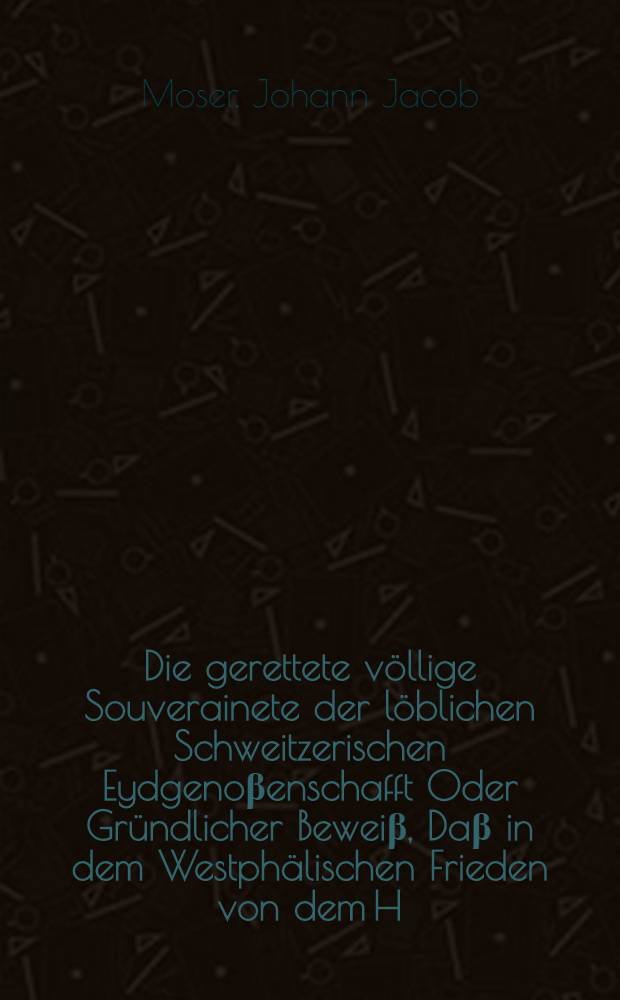 Die gerettete völlige Souverainete der löblichen Schweitzerischen Eydgenoβenschafft Oder Gründlicher Beweiβ, Daβ in dem Westphälischen Frieden von dem H. Römischen Reich der löbl. Eydgenoβenschafft nicht nur die Exemtion von der Jurisdiction der höchsten Reichs-Gerichte, sondern auch die völlige Souverainete und Independenz von gemeldtem Römischen Reich, und zwar nicht nur in possessorio sondern auch petitorio eingeraumt und zugestanden worden ... : Mit Beylegung der nöthigen Actorum publicorum ausgefertiget
