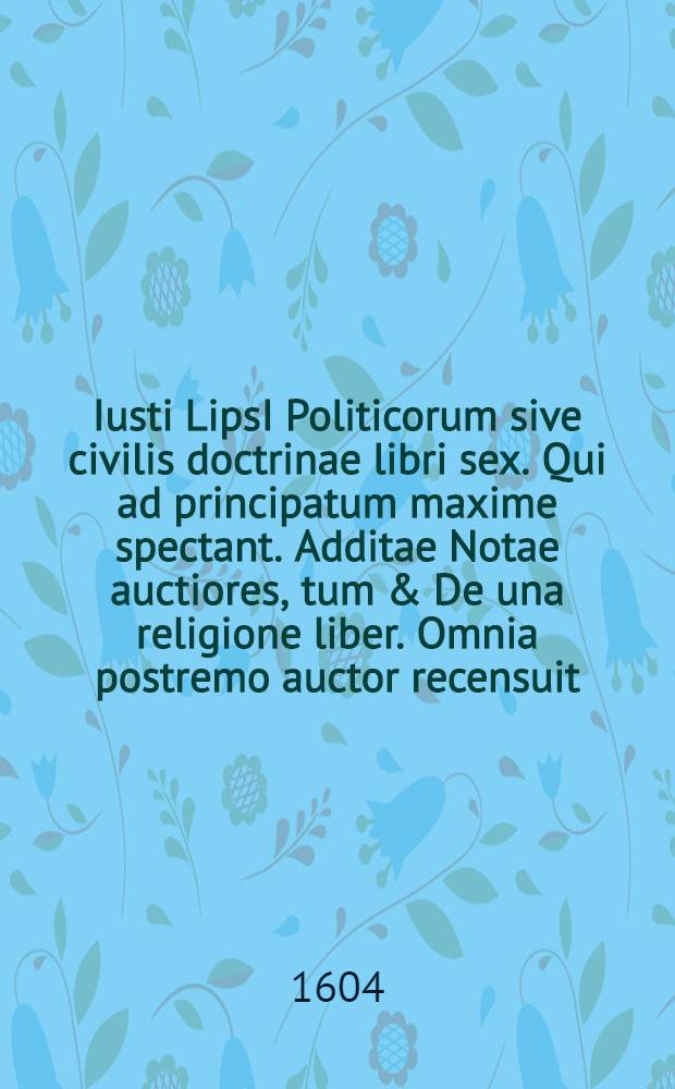 Iusti LipsI Politicorum sive civilis doctrinae libri sex. Qui ad principatum maxime spectant. Additae Notae auctiores, tum & De una religione liber. Omnia postremo auctor recensuit