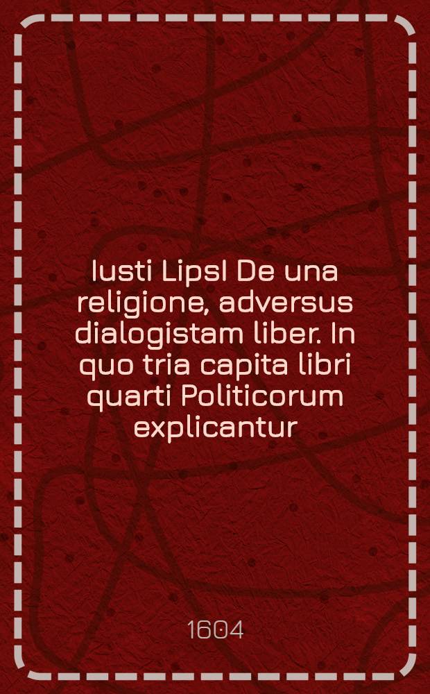 Iusti LipsI De una religione, adversus dialogistam liber. In quo tria capita libri quarti Politicorum explicantur // ... Politicorum sive civilis doctrinae libri sex