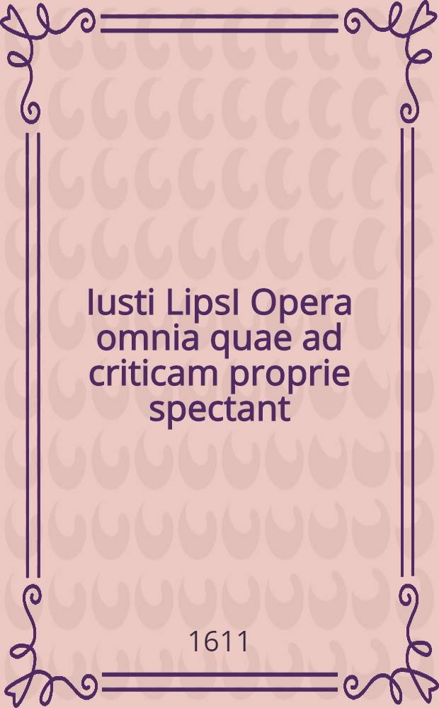 Iusti LipsI Opera omnia quae ad criticam proprie spectant: postremum ab ipso aucta, correcta, digesta. Quorum omnium index & ordo post praefationem