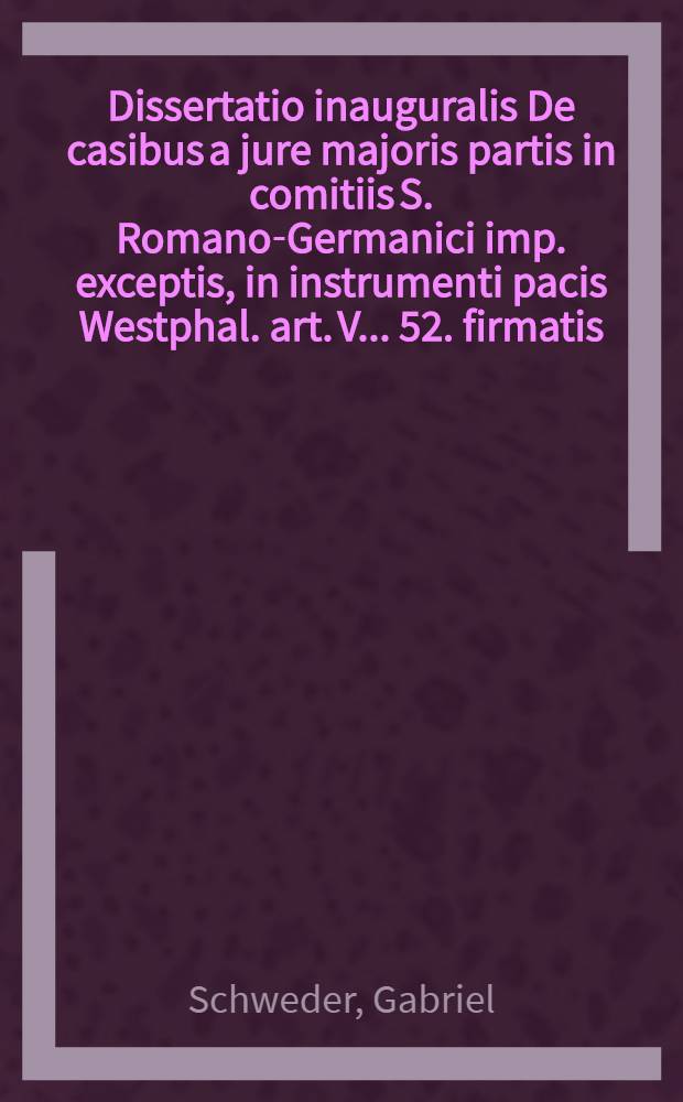 Dissertatio inauguralis De casibus a jure majoris partis in comitiis S. Romano-Germanici imp. exceptis, in instrumenti pacis Westphal. art. V. . 52. firmatis