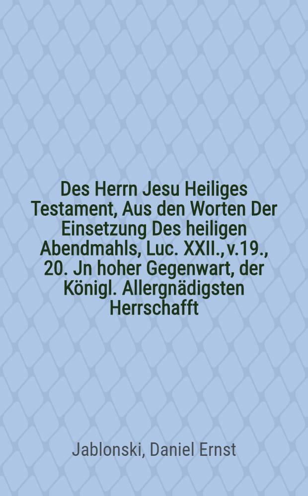 Des Herrn Jesu Heiliges Testament, Aus den Worten Der Einsetzung Des heiligen Abendmahls, Luc. XXII., v.19., 20. Jn hoher Gegenwart, der Königl. Allergnädigsten Herrschafft, auch anderer Fürstlichen und hohen Standes-Personen, Jn einer Paβions-Predigt, Am Sonntage Invocavit, 1711. betrachtet, Und Auf begehren zum Druck übergeben,