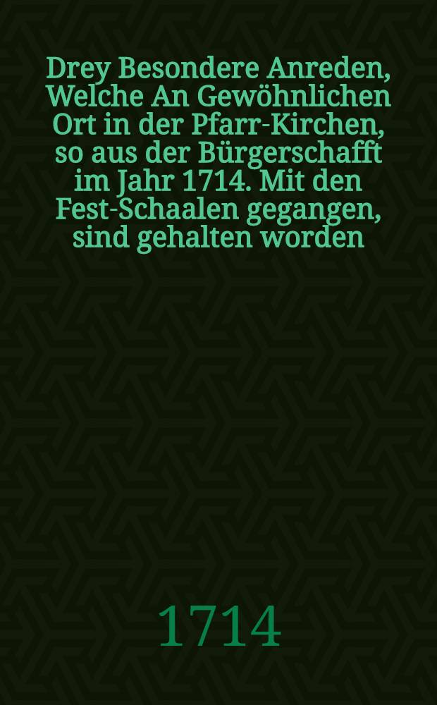 Drey Besondere Anreden, Welche An Gewöhnlichen Ort in der Pfarr-Kirchen, so aus der Bürgerschafft im Jahr 1714. Mit den Fest-Schaalen gegangen, sind gehalten worden, Nunmehro auf einiger Sönner geneigtes Ansinnen, Gott zu Ehren, und zu Bezeugung schuldiger Danckbarkeit gegen die Wohlthäter, wie auch denen, so vor uns gewesen, zum Andencken, denen aber, so nach uns kommen werden, zum guten Exempel heraus gegeben, von den Vorstehern des Spend-Amptes