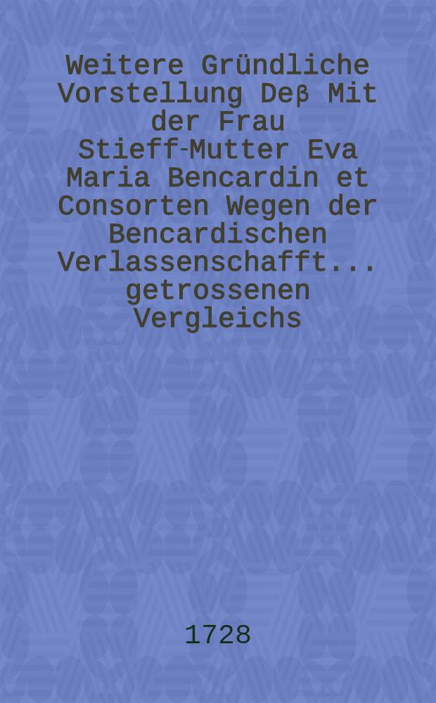 Weitere Gründliche Vorstellung Deβ Mit der Frau Stieff-Mutter Eva Maria Bencardin et Consorten Wegen der Bencardischen Verlassenschafft ... getrossenen Vergleichs ... : Mit Beylagen a lit. A. B. C. & D. inclusive