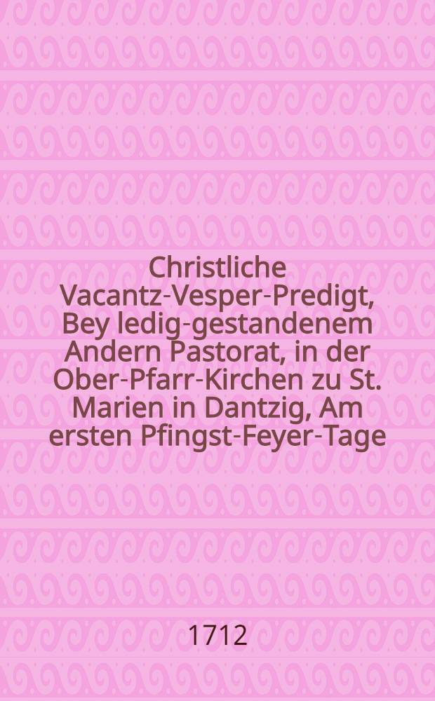 Christliche Vacantz-Vesper-Predigt, Bey ledig-gestandenem Andern Pastorat, in der Ober-Pfarr-Kirchen zu St. Marien in Dantzig, Am ersten Pfingst-Feyer-Tage, aus der ordentlichen Fest-Lection, Apost. Gesch. II. v. 1.-13. in vorbenannten Kirchen,