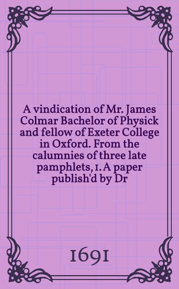 A vindication of Mr. James Colmar Bachelor of Physick and fellow of Exeter College in Oxford. From the calumnies of three late pamphlets, 1. A paper publish'd by Dr. Bury, 1689. 2. The account examin'd. 3. The case of Exeter College related and vindicated. To which are annex'd the autbentick copies of the affidavits relating to that affair