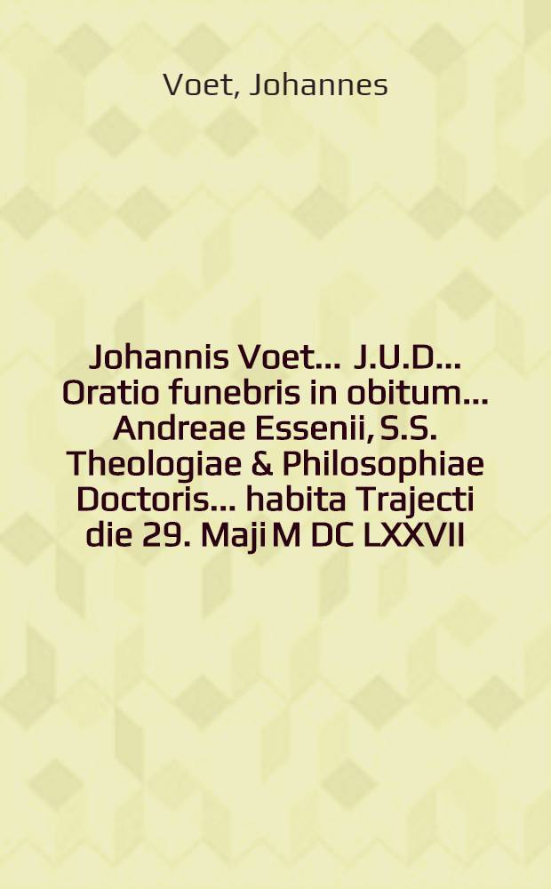 Johannis Voet ... J.U.D. ... Oratio funebris in obitum ... Andreae Essenii, S.S. Theologiae & Philosophiae Doctoris ... habita Trajecti die 29. Maji M DC LXXVII.