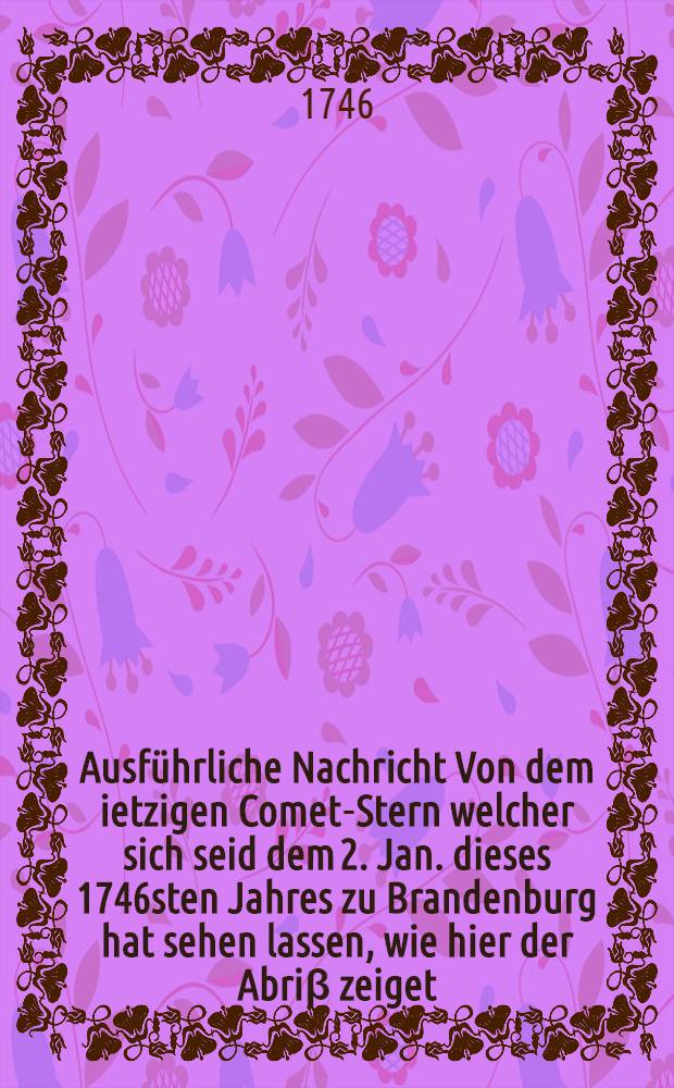 Ausführliche Nachricht Von dem ietzigen Comet-Stern welcher sich seid dem 2. Jan. dieses 1746sten Jahres zu Brandenburg hat sehen lassen, wie hier der Abriβ zeiget; Welches allen Gottergebenen Christen, zu einer sonderlichen Warnung in nach stehender wahrhafften Beschreibung und Liedern mit mehrern vor Augen gestellet wird