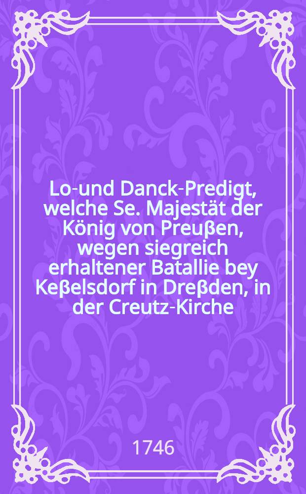 Lob- und Danck-Predigt, welche Se. Majestät der König von Preuβen, wegen siegreich erhaltener Batallie bey Keβelsdorf in Dreβden, in der Creutz-Kirche, den 19. Decemb. 1745. ...