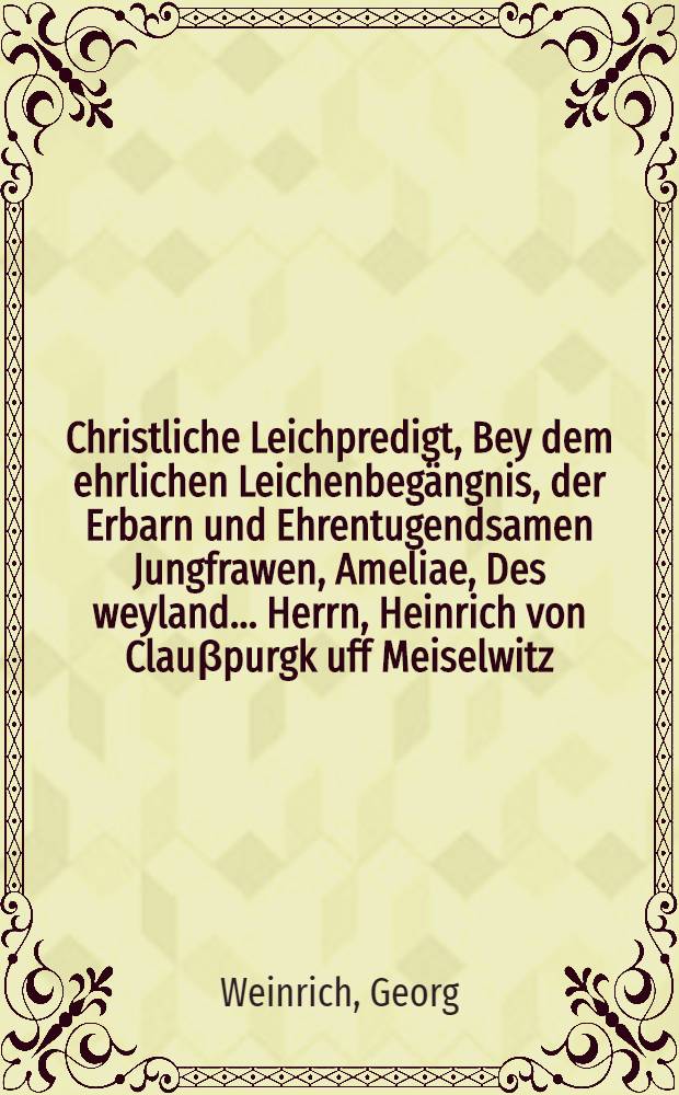 Christliche Leichpredigt, Bey dem ehrlichen Leichenbegängnis, der Erbarn und Ehrentugendsamen Jungfrawen, Ameliae, Des weyland ... Herrn, Heinrich von Clauβpurgk uff Meiselwitz, gewesenen Bürgers und Handelmannes in Leipzig, seltigen hinterlassenen Tochter, Welche den 6. Martij, dieses instehenden 1611. Jahres, in Gott sanfft und selig entschlaffen, und den 8. hernach, Christlich zur Erden bestattet,