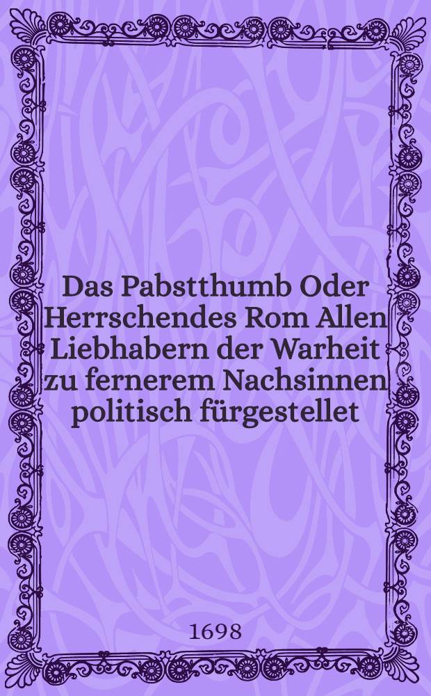 Das Pabstthumb Oder Herrschendes Rom Allen Liebhabern der Warheit zu fernerem Nachsinnen politisch fürgestellet