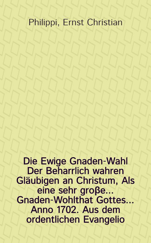 Die Ewige Gnaden-Wahl Der Beharrlich wahren Gläubigen an Christum, Als eine sehr groβe ... Gnaden-Wohlthat Gottes ... Anno 1702. Aus dem ordentlichen Evangelio, Matth. XXII, 1-14. Seiner Gemeine zu S. Sophien, Schrifftmäβig vorgetragen, und darauff Mit einigen Zeugnissen aus dem Concordien-Buche ... in etwas vermehret und erläutert ...