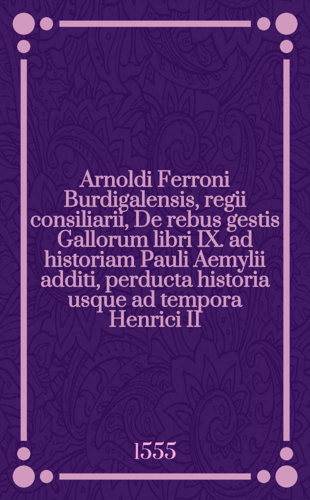 Arnoldi Ferroni Burdigalensis, regii consiliarii, De rebus gestis Gallorum libri IX. ad historiam Pauli Aemylii additi, perducta historia usque ad tempora Henrici II. Francorum regis
