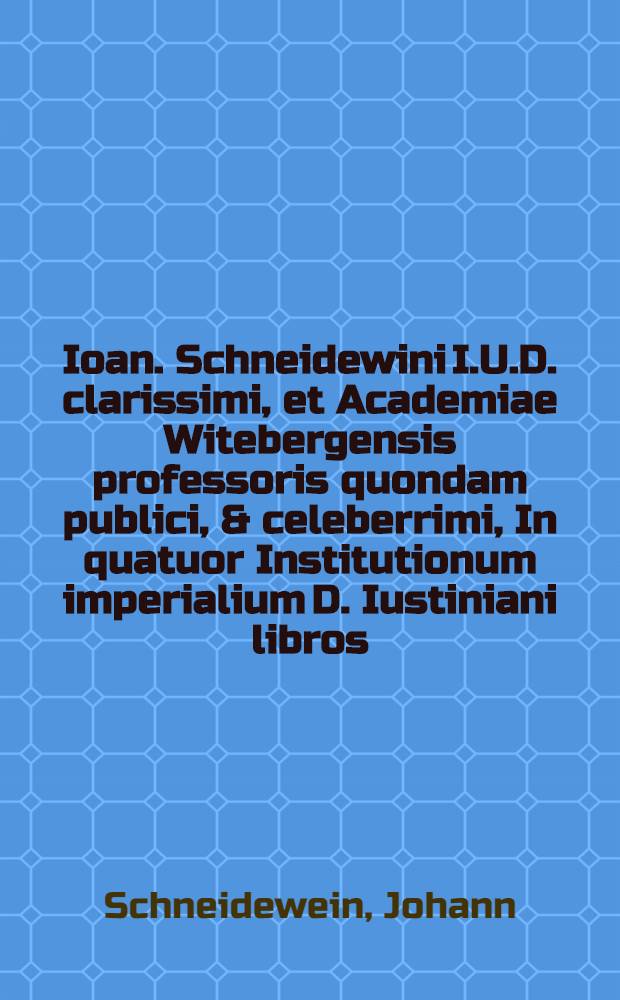 Ioan. Schneidewini I.U.D. clarissimi, et Academiae Witebergensis professoris quondam publici, & celeberrimi, In quatuor Institutionum imperialium D. Iustiniani libros, Commentarii, nunc post mortem eius in usum & gratiam iuris studiosorum, nec non omnium aliorum praxim forensem sectantium, cum multis libellorum, & actuum iudicialium formis, atque iuris Saxonici consensu & antinomia, editi.