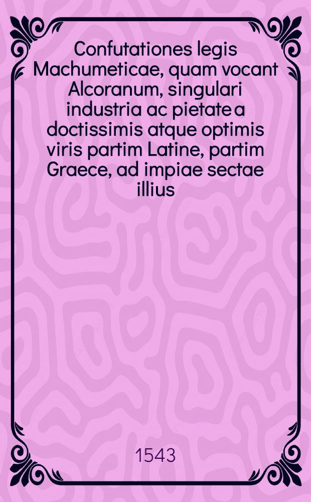 Confutationes legis Machumeticae, quam vocant Alcoranum, singulari industria ac pietate a doctissimis atque optimis viris partim Latine, partim Graece, ad impiae sectae illius, errorumque eius impugnationem, & nostrae fidei christianae confirmationem olim scriptae, ac magno studio hinc inde conquisitae, inque lucem editae. quorum catalogum versa pagina continet ... // Machumetis Saracenorum principis, eiusque successorum vitae ...