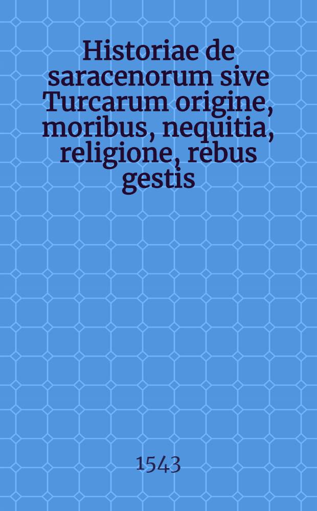 Historiae de saracenorum sive Turcarum origine, moribus, nequitia, religione, rebus gestis: itemque de ordinatione politiae eorundem domi & foris, & disciplina ac ordine militiae Turcicae, deque itineribus in Turciam. Una cum vitis omnium Turcicorum imperatorum ad nostra usque tempora, alijsque lectu dignissimis, hocque praesertim saeculo cognitu & utilissimis, & valde necessarijs. Quorum catalogum proxima statim pagella indicabit. // Machumetis Saracenorum principis, eiusque successorum vitae ...