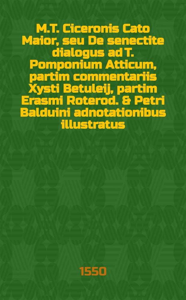 M.T. Ciceronis Cato Maior, seu De senectite dialogus ad T. Pomponium Atticum, partim commentariis Xysti Betuleij, partim Erasmi Roterod. & Petri Balduini adnotationibus illustratus. : Adiecta est Chronologia in tres libros, De officiis, Amicitia, Senectute, Xysto Betuleio autore