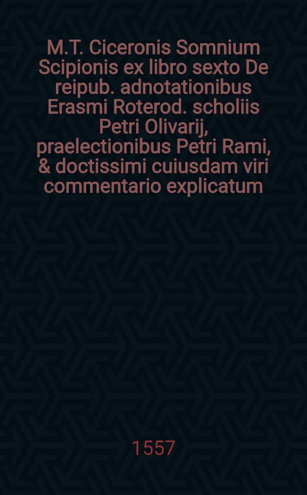 M.T. Ciceronis Somnium Scipionis ex libro sexto De reipub. adnotationibus Erasmi Roterod. scholiis Petri Olivarij, praelectionibus Petri Rami, & doctissimi cuiusdam viri commentario explicatum. : Omnia diligentissime, quoad eius fieri potuit, excusa
