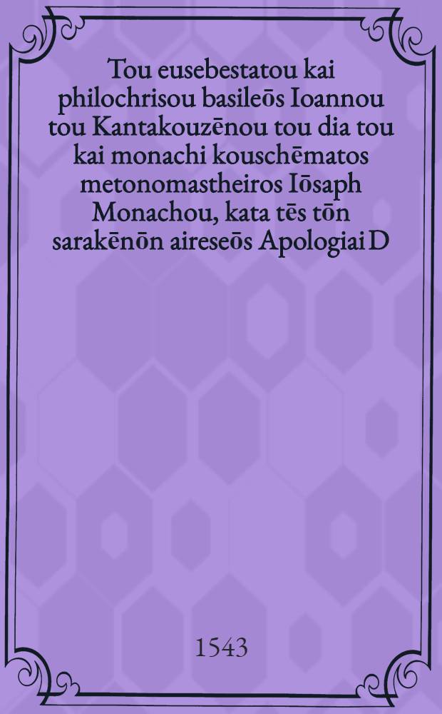 Tou eusebestatou kai philochrisou basileōs Ioannou tou Kantakouzēnou tou dia tou kai monachi kouschēmatos metonomastheiros Iōsaph Monachou, kata tēs tōn sarakēnōn aireseōs Apologiai D; Tou autou Kata tou Mōameth Logoi D = Christianae religionis acerrimi propugnatoris, D. Ioannis Cantacuzeni imperatoris Constantinopolitani, qui assumpto monachi habitu Ioasaph Monachus est cognominatus, Contra saracenorum haeresim, pro christiana religione Apologiae IV. Eiusdem Contra Mahometem Orationes IIII. nunc primum in lucem editae // ... Contra Mahometicam fidem ... assertio