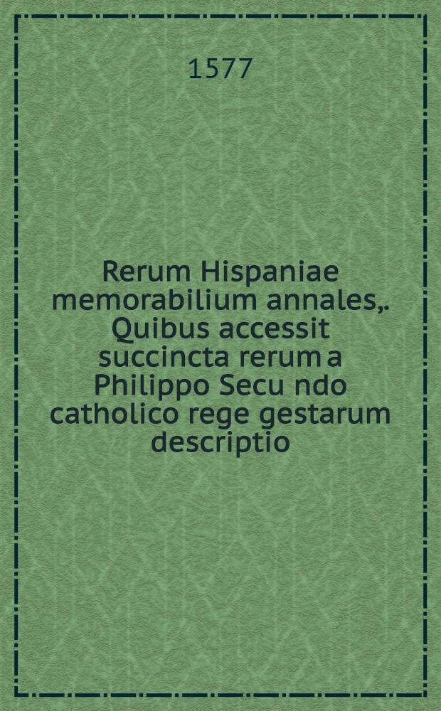 Rerum Hispaniae memorabilium annales,. Quibus accessit succincta rerum a Philippo Secu[n]do catholico rege gestarum descriptio: omniumque regum Hispaniae Genealogia, recens ex Italico translata. Omnia partim nova, partim ad primam aeditionem accurate recusa: cum indice locupletissimo