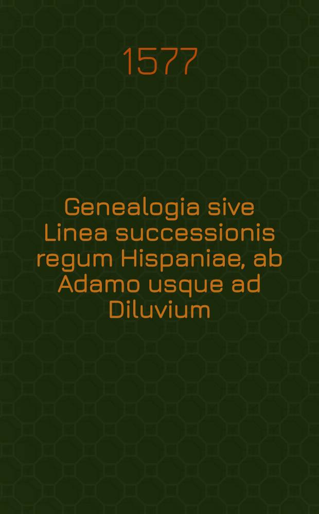 Genealogia sive Linea successionis regum Hispaniae, ab Adamo usque ad Diluvium: et deniceps [!] per temporum seriem, ad nostram usque aetatem deducta. Nunc recens in hunc ordinem redacta. In qua diversi principum & ducum militarium catalogi continentur // Rerum Hispaniae memorabilium annales