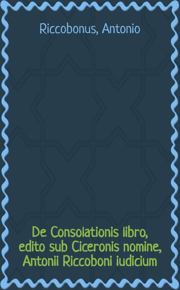 De Consolationis libro, edito sub Ciceronis nomine, Antonii Riccoboni iudicium // ... Consolatio ...