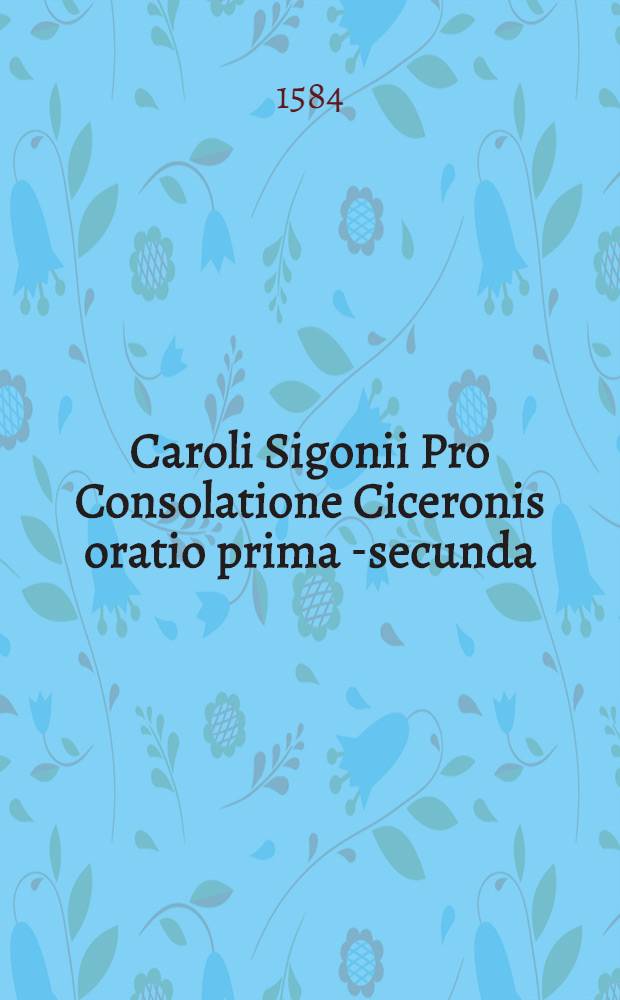 Caroli Sigonii Pro Consolatione Ciceronis oratio prima [-secunda] // ... Consolatio ...