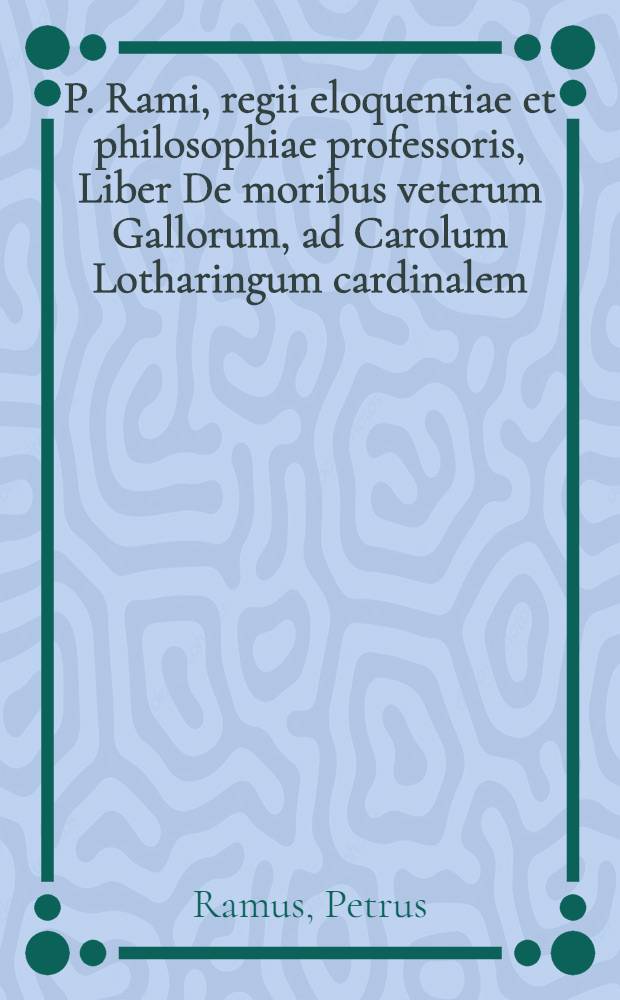 P. Rami, regii eloquentiae et philosophiae professoris, Liber De moribus veterum Gallorum, ad Carolum Lotharingum cardinalem