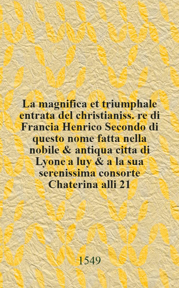 La magnifica et triumphale entrata del christianiss. re di Francia Henrico Secondo di questo nome fatta nella nobile & antiqua citta di Lyone a luy & a la sua serenissima consorte Chaterina alli 21. di septemb. 1548. : Colla particulare descritione della comedia che fece recitare la natione fiorentina a richiesta di sua maesta christianissima