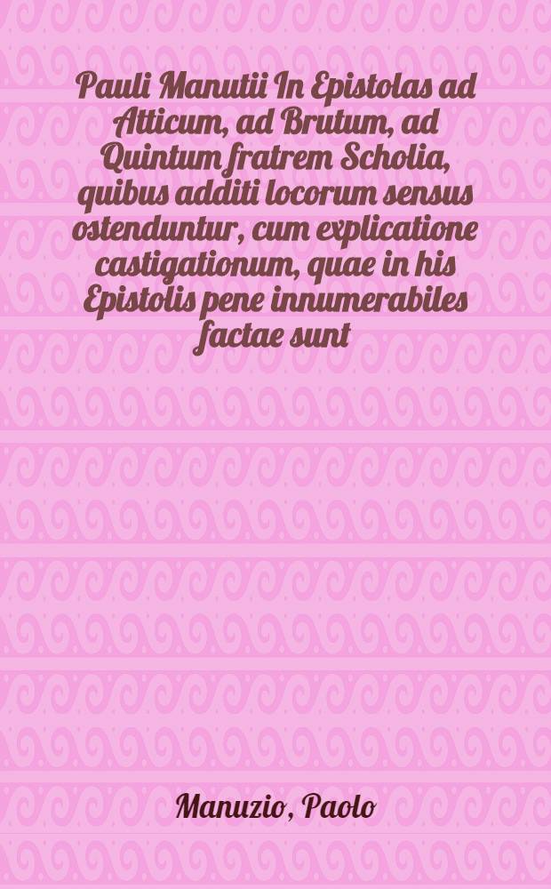 Pauli Manutii In Epistolas ad Atticum, ad Brutum, ad Quintum fratrem Scholia, quibus additi locorum sensus ostenduntur, cum explicatione castigationum, quae in his Epistolis pene innumerabiles factae sunt // ... Alterum Epistolarum volumen