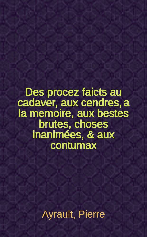 Des procez faicts au cadaver, aux cendres, a la memoire, aux bestes brutes, choses inanimées, & aux contumax : livre IIII. de l'Ordre, formalité & instruction iudiciaire