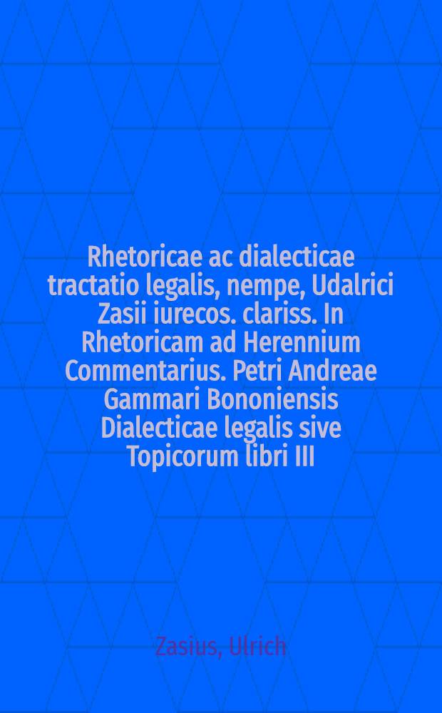 Rhetoricae ac dialecticae tractatio legalis, nempe, Udalrici Zasii iurecos. clariss. In Rhetoricam ad Herennium Commentarius. Petri Andreae Gammari Bononiensis Dialecticae legalis sive Topicorum libri III.. Eiusdem De veritate & excellentia legalis scientiae libellus