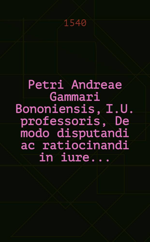 Petri Andreae Gammari Bononiensis, I.U. professoris, De modo disputandi ac ratiocinandi in iure ... // Rhetoricae ac dialecticae tractatio legalis ...