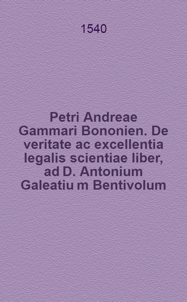 Petri Andreae Gammari Bononien. De veritate ac excellentia legalis scientiae liber, ad D. Antonium Galeatiu[m] Bentivolum // Rhetoricae ac dialecticae tractatio legalis ...