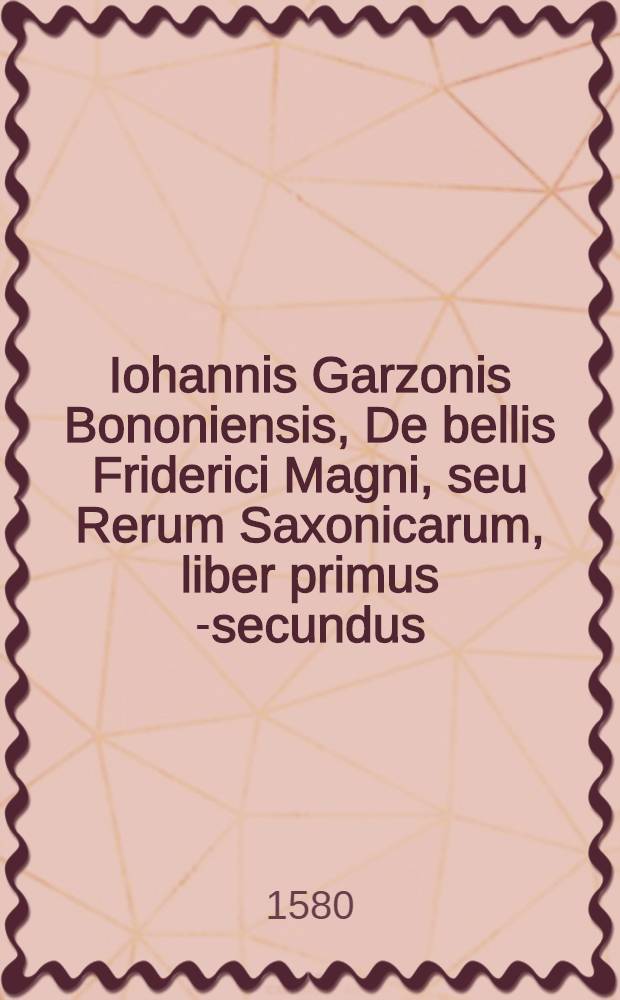 Iohannis Garzonis Bononiensis, De bellis Friderici Magni, seu Rerum Saxonicarum, liber primus [-secundus] // Historia De vita et rebus gestis Viperti ...