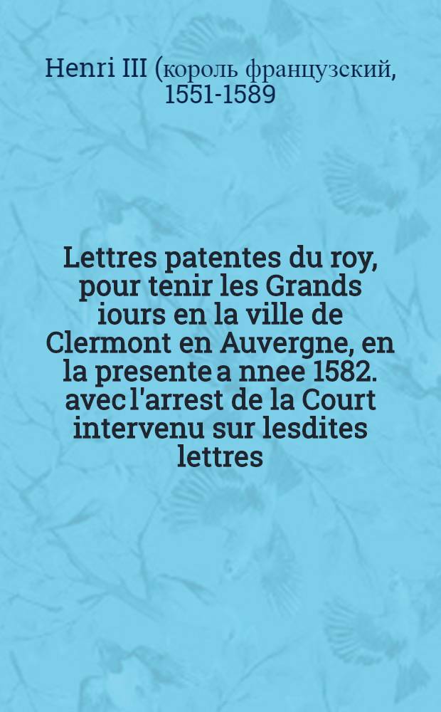 Lettres patentes du roy, pour tenir les Grands iours en la ville de Clermont en Auvergne, en la presente a[n]nee 1582. avec l'arrest de la Court intervenu sur lesdites lettres
