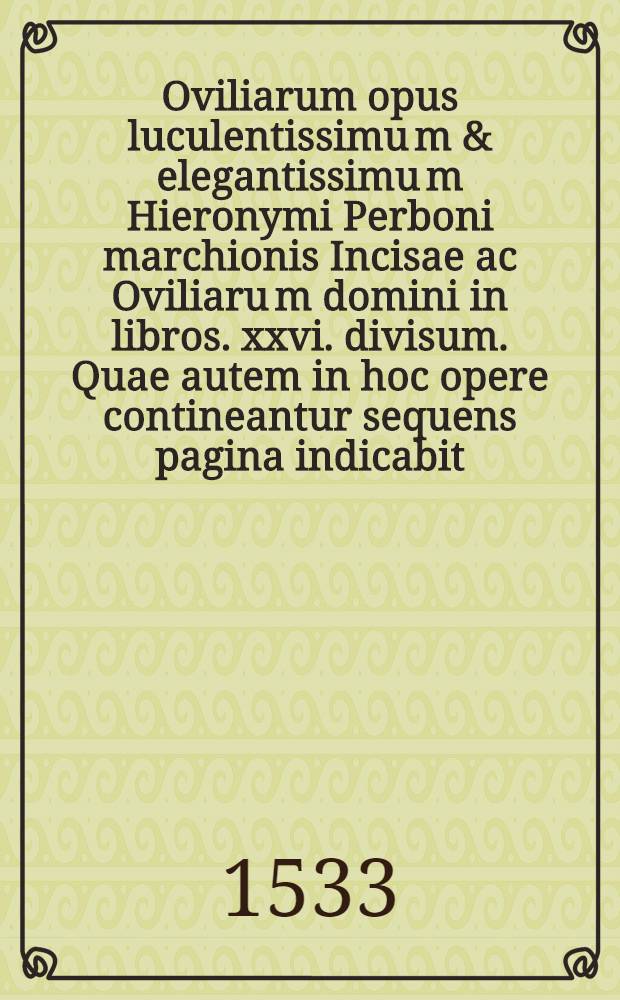 Oviliarum opus luculentissimu[m] & elegantissimu[m] Hieronymi Perboni marchionis Incisae ac Oviliaru[m] domini in libros .xxvi. divisum. Quae autem in hoc opere contineantur sequens pagina indicabit. Lib. 7 : Ad invictissimum Ferdina[n]dum Romanorum: Ungariae: & Boemiae regem: & Austriae archiducem De sexto divino praecepto
