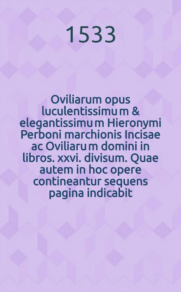 Oviliarum opus luculentissimu[m] & elegantissimu[m] Hieronymi Perboni marchionis Incisae ac Oviliaru[m] domini in libros .xxvi. divisum. Quae autem in hoc opere contineantur sequens pagina indicabit. Lib. 8 : Ad reverendissimos: & sacratissimos Sacri Imperii electores De septimo praecetpo [!] divino co[n]tra haeresim lutheranam