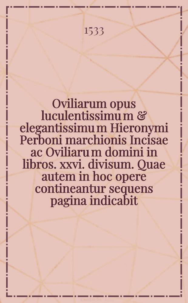 Oviliarum opus luculentissimu[m] & elegantissimu[m] Hieronymi Perboni marchionis Incisae ac Oviliaru[m] domini in libros .xxvi. divisum. Quae autem in hoc opere contineantur sequens pagina indicabit. Lib. 13 : Ad illustrissimum et excellentissimum Ferrariae ac Mutinae ducem: et ad excellentissimum eius primogenitum: ac serenissimam eius consorte[m] De modesto vivendi usu