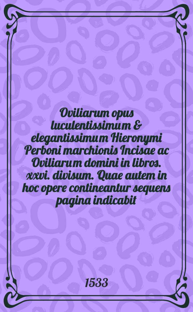 Oviliarum opus luculentissimu[m] & elegantissimu[m] Hieronymi Perboni marchionis Incisae ac Oviliaru[m] domini in libros .xxvi. divisum. Quae autem in hoc opere contineantur sequens pagina indicabit. Lib. 14 : Ad multu[m] excelsum marchione[m] Storgiae: ac ad inclytu[m] Fra[n]ciscu[m] Covu[m] magnu[m] co[m]me[n]datariu[m] de Leon: & a secretis caesaris De inte[m]pera[n]tia: & ubi co[n]futatur haeresis lutherana
